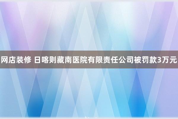 网店装修 日喀则藏南医院有限责任公司被罚款3万元