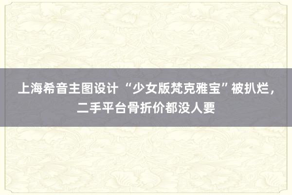 上海希音主图设计 “少女版梵克雅宝”被扒烂，二手平台骨折价都没人要