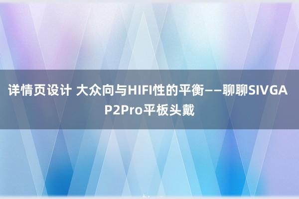 详情页设计 大众向与HIFI性的平衡——聊聊SIVGA P2Pro平板头戴