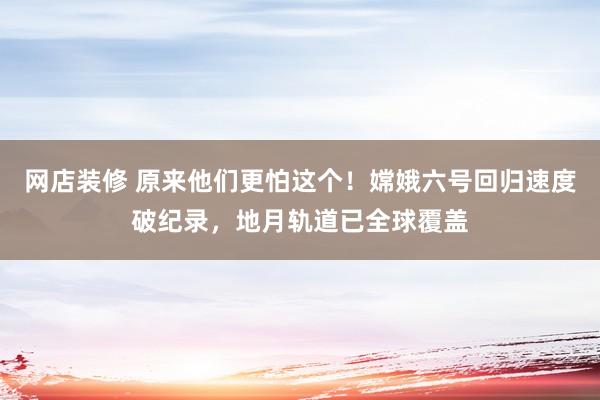 网店装修 原来他们更怕这个！嫦娥六号回归速度破纪录，地月轨道已全球覆盖