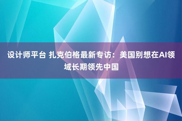 设计师平台 扎克伯格最新专访：美国别想在AI领域长期领先中国