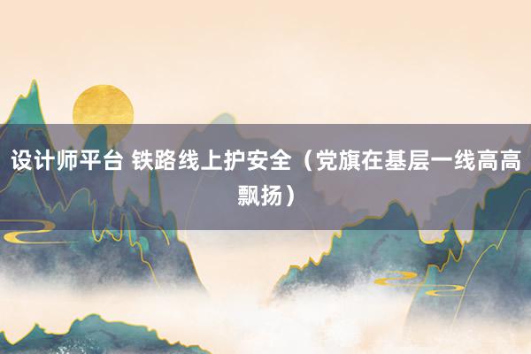 设计师平台 铁路线上护安全（党旗在基层一线高高飘扬）