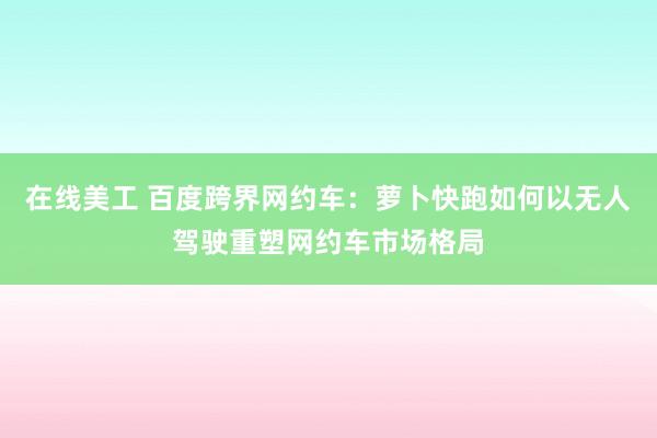 在线美工 百度跨界网约车：萝卜快跑如何以无人驾驶重塑网约车市场格局