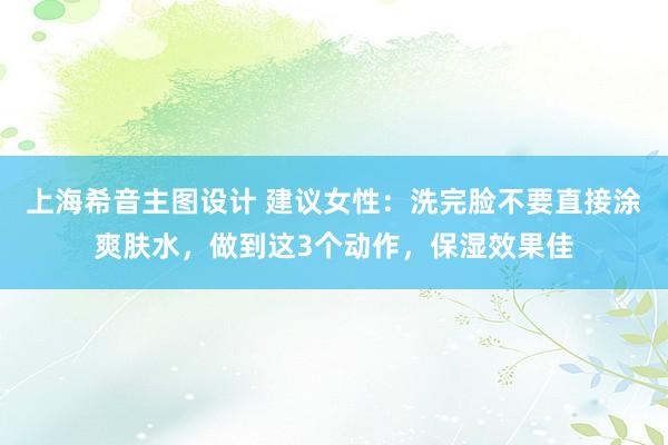 上海希音主图设计 建议女性：洗完脸不要直接涂爽肤水，做到这3个动作，保湿效果佳