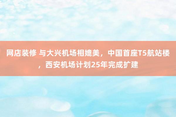 网店装修 与大兴机场相媲美，中国首座T5航站楼，西安机场计划25年完成扩建