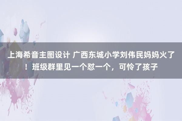 上海希音主图设计 广西东城小学刘伟民妈妈火了！班级群里见一个怼一个，可怜了孩子