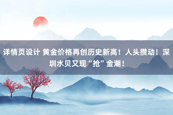 详情页设计 黄金价格再创历史新高！人头攒动！深圳水贝又现“抢”金潮！