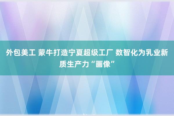 外包美工 蒙牛打造宁夏超级工厂 数智化为乳业新质生产力“画像”