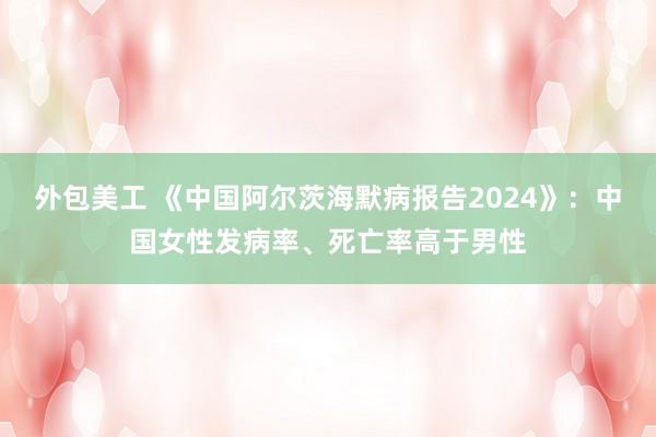 外包美工 《中国阿尔茨海默病报告2024》：中国女性发病率、死亡率高于男性