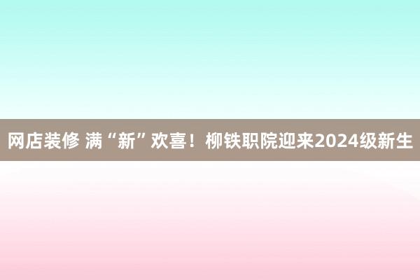 网店装修 满“新”欢喜！柳铁职院迎来2024级新生