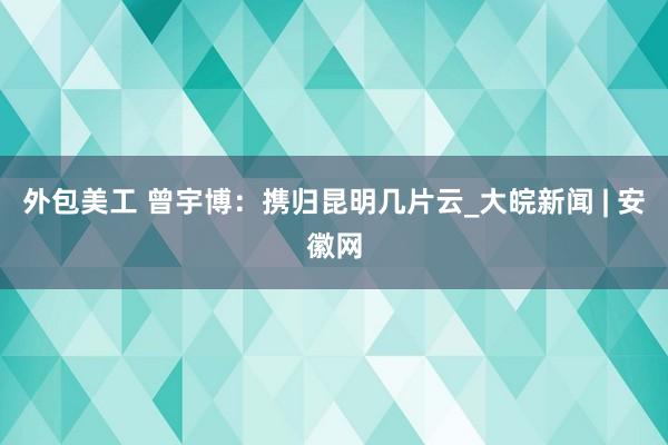 外包美工 曾宇博：携归昆明几片云_大皖新闻 | 安徽网